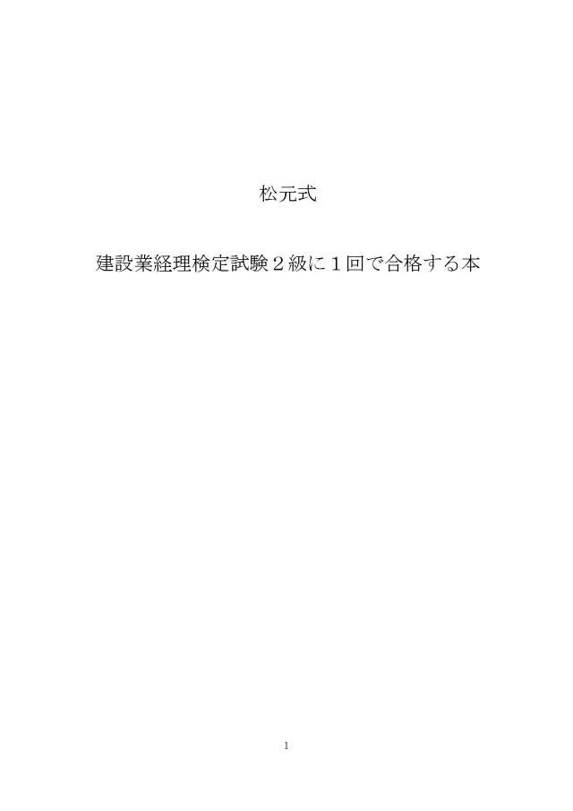 第１章：１回で合格するためのお約束事 6 （１）決心 6 第２章：合格する人と合格しない人の違い 7 （１）合格する人 7 （２）合格しない人 7 （３）こんなことをして下さい。 7 第３章：主婦の方の勉強法 8 （１）男性っていいよな。。。 8 （２）主婦の方の勉強法 9 第４章：推薦する教材 10 これだけあれば良いです 10 （１）６月中に、第５問精算表を完全理解して下さい。 11 （２）それでは９月７日（日）の試験に向けての簡単なスケジュール 11 第５章：過去試験問題だけで合格する方法 12 （１）試験では、何点取れば合格できますか？ 12 （２）松元式合格法　配点重視作戦 13 （３）第５問と第４問は満点を取るように時間をかけて下さい。 14 第６章：試験問題の出題傾向 15 （１）過去全１５回の出題テーマ 15 （２）　後ろから勉強して下さい。 18 （３）この本を十分読んで下さい。 18 （４）電車の中でも勉強して下さい。 18 第７章：第１問の仕訳問題の解き方 19 （１）一番受験生の嫌な仕訳問題を好きになる方法 19 （２）全２４問に絞りました 21 （３）第１問の仕訳問題 23 １．現金,未成工事支出金の仕訳問題 23 ２．当座預金の残高証明書 26 ３．受取手形を廻した時の仕訳問題 27 ４．資本的支出と収益的支出の仕訳問題 30 ５．借入と同時に有価証券を担保に差入れた場合の仕訳問題 32 ６．仕入割引の仕訳問題 34 ７．自社の固定資産と他社の固定資産を交換した場合の仕訳問題 36 ８．有価証券の取得原価の仕訳問題 37 ９．株主総会の決議による資本準備金の資本金への組み入れの仕訳問題 40 １０．小切手受取の工事代金の前受金の仕訳問題 42 １１．長期の請負工事に関する収益の計上の仕訳問題 43 １２．株主総会での配当金支払の決定、利益準備金の計上の仕訳問題 48 １３．固定資産の取得、除却損の仕訳問題 51 １４．現金過不足の仕訳問題 54 １５．貸倒れが発生した時の仕訳問題 57 １６．建設仮勘定の仕訳問題 58 １７．外注の請求書の受取の仕訳問題 60 １８．当座借越の仕訳問題 61 １９．法人税,住民税及び事業税の仕訳の仕訳問題 62 ２０．施工部門の従業員の賃金の支払いの仕訳問題 63 ２１．消費税の仕訳問題 64 ２２．完成工事補償引当金の仕訳問題 65 ２３．営業外支払手形の仕訳問題 66 ２４．会社の買収の仕訳問題 67 第８章：第２問の計算問題の解き方 68 （１）計算問題の解き方　小学校の算数で解けます 68 （２）２１問に絞りました 68 （３）第２問の計算問題 70 １．当座借越の計算問題 70 ２．固定資産の売却,交換の計算問題 72 ３．支払手形の計算問題 74 ４．法人税等の計算問題 76 ５．有価証券の計算問題 77 ６．伝票会計の計算問題 79 ７．退職給付引当金勘定の計算問題 80 ８．原価補償契約の計算問題 81 ９．受取手形（償却原価法）の計算問題 82 １０．株式の買入消却の計算問題 83 １１．総合償却法で減価償却費の計算問題 84 １２．会社の買収のれんの計算問題 86 １３．利益準備金の積立額の計算問題 88 １４．異常な仕損　工事収益の額の計算問題 89 １５．特殊仕訳帳　完成工事未収入金 90 １６．工事進行基準の計算問題 91 １７．消費税の計算問題 92 １８．本支店会計の計算問題 94 １９．社債の計算問題 99 ２０．銀行勘定調整表 103 ２１.経過勘定項目 104 第９章　第３問　個別のテーマ問題の解き方 105 （１）どんな問題が出題されているか？ 105 （２）第３問の問題 107 第１０章　第４問の解き方 142 原価計算の問題 142 １．現場共通費の配賦　完成工事原価報告書の作成の問題 143 ２．各勘定記入,工事別原価計算表 152 ３．当月完成工事原価,当月未成工事原価 160 ４．工事原価明細表の作成 165 第１１章　第５問の解き方 171 （１）精算表の問題 171 精算表の問題について解説 174 （問題） 186 第５問精算表の問題のパターン 198 企業会計原則及び同注解 208
